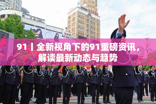 91丨全新视角下的91重磅资讯，解读最新动态与趋势