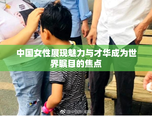 中国女性展现魅力与才华成为世界瞩目的焦点