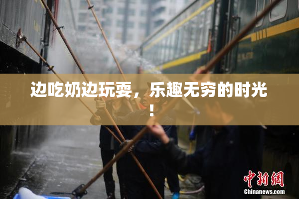 边吃奶边玩耍，乐趣无穷的时光！
