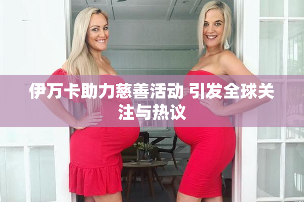 伊万卡助力慈善活动 引发全球关注与热议