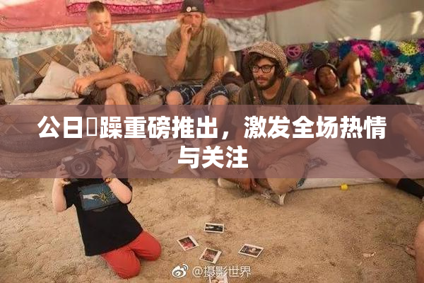公日鬧躁重磅推出，激发全场热情与关注