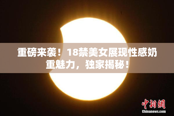 重磅来袭！18禁美女展现性感奶重魅力，独家揭秘！