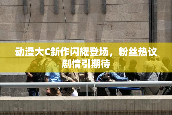 动漫大C新作闪耀登场，粉丝热议剧情引期待