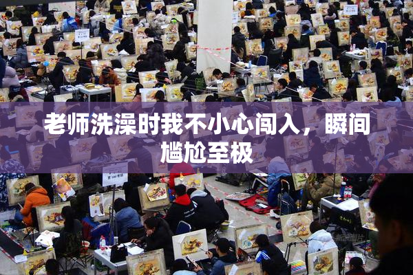 老师洗澡时我不小心闯入，瞬间尴尬至极