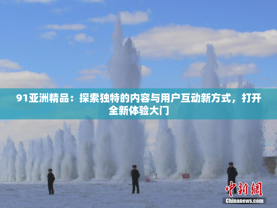 91亚洲精品：探索独特的内容与用户互动新方式，打开全新体验大门