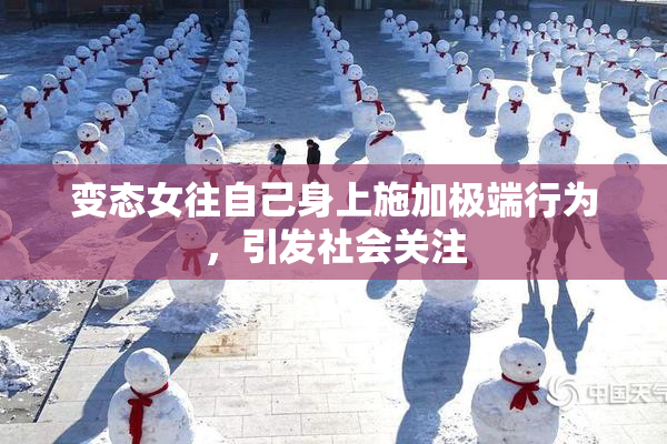变态女往自己身上施加极端行为，引发社会关注