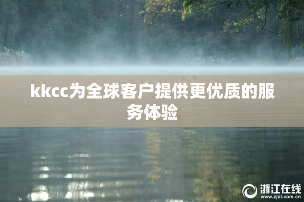 kkcc为全球客户提供更优质的服务体验