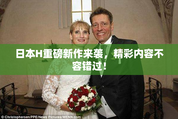 日本H重磅新作来袭，精彩内容不容错过！