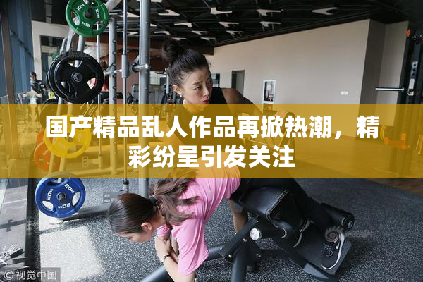 国产精品乱人作品再掀热潮，精彩纷呈引发关注