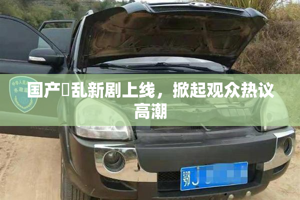 国产婬乱新剧上线，掀起观众热议高潮