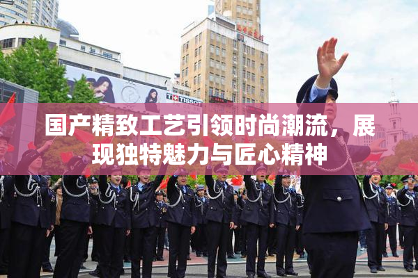 国产精致工艺引领时尚潮流，展现独特魅力与匠心精神