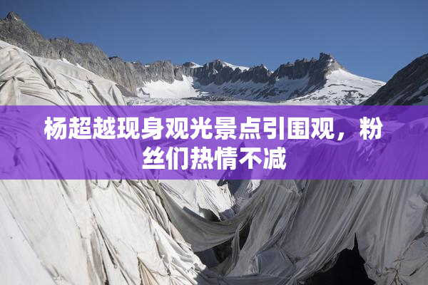 杨超越现身观光景点引围观，粉丝们热情不减