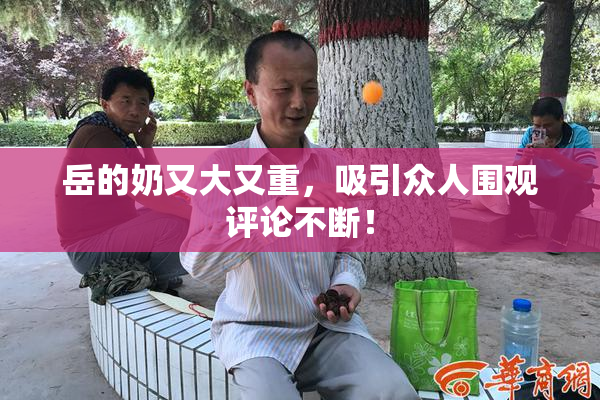 岳的奶又大又重，吸引众人围观评论不断！