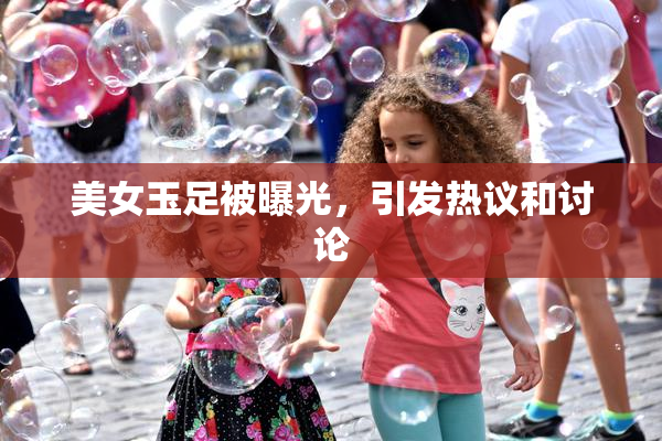 美女玉足被曝光，引发热议和讨论