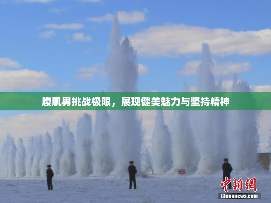腹肌男挑战极限，展现健美魅力与坚持精神