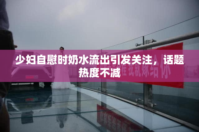 少妇自慰时奶水流出引发关注，话题热度不减