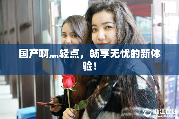 国产啊灬轻点，畅享无忧的新体验！