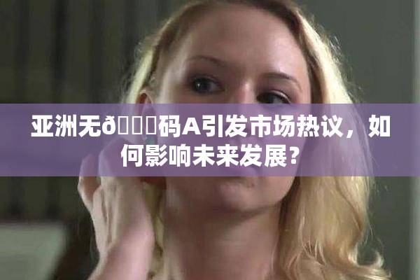 亚洲无🈚码A引发市场热议，如何影响未来发展？