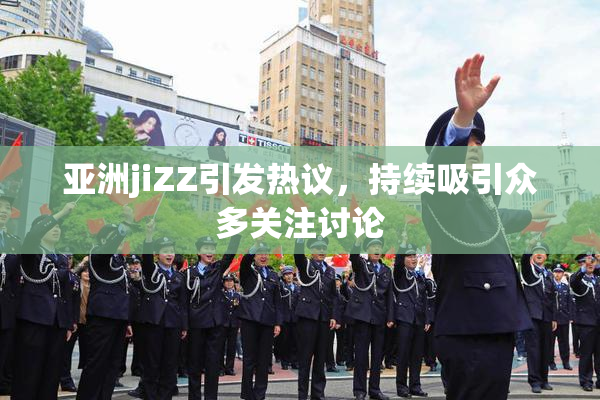 亚洲jiZZ引发热议，持续吸引众多关注讨论