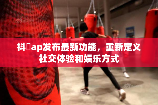 抖抈ap发布最新功能，重新定义社交体验和娱乐方式
