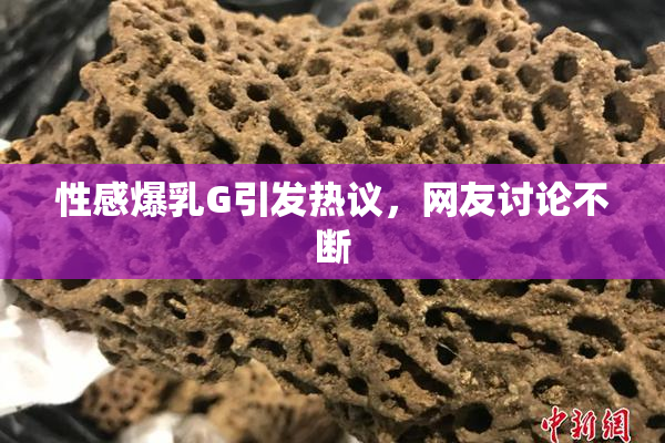 性感爆乳G引发热议，网友讨论不断