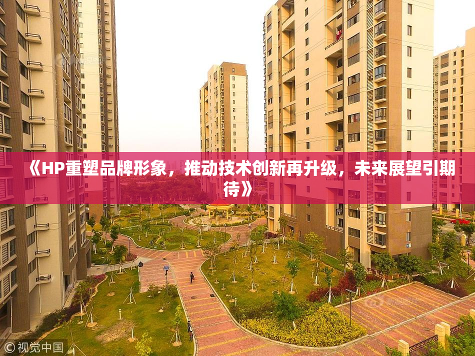 《HP重塑品牌形象，推动技术创新再升级，未来展望引期待》