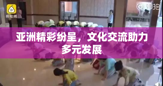 亚洲精彩纷呈，文化交流助力多元发展