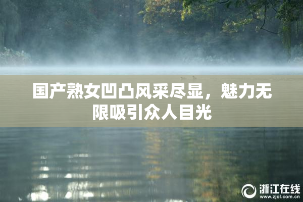 国产熟女凹凸风采尽显，魅力无限吸引众人目光