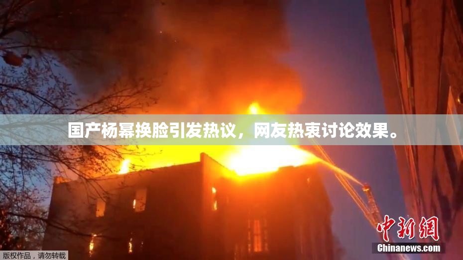 国产杨幂换脸引发热议，网友热衷讨论效果。