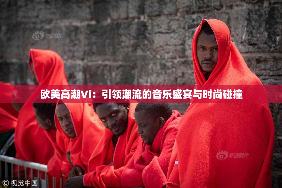 欧美高潮Vi：引领潮流的音乐盛宴与时尚碰撞