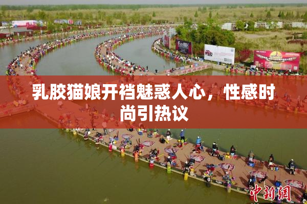 乳胶猫娘开裆魅惑人心，性感时尚引热议