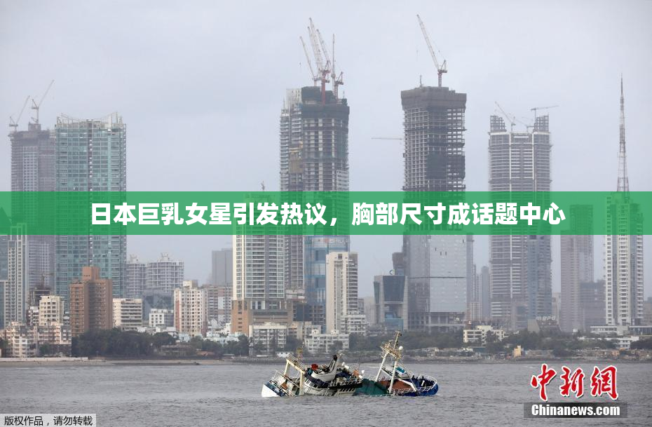 日本巨乳女星引发热议，胸部尺寸成话题中心