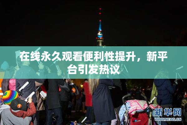 在线永久观看便利性提升，新平台引发热议