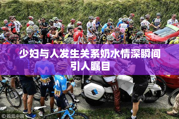 少妇与人发生关系奶水情深瞬间引人瞩目