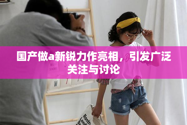 国产做a新锐力作亮相，引发广泛关注与讨论