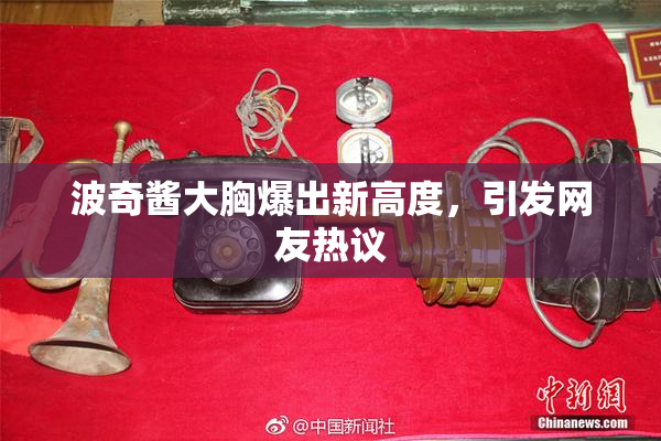 波奇酱大胸爆出新高度，引发网友热议