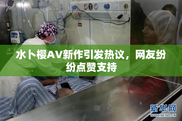 水卜樱AV新作引发热议，网友纷纷点赞支持