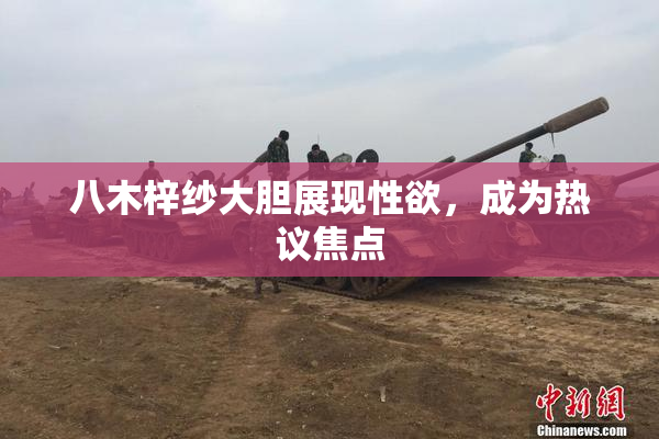 八木梓纱大胆展现性欲，成为热议焦点