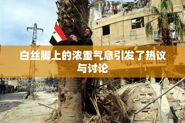 白丝脚上的浓重气息引发了热议与讨论