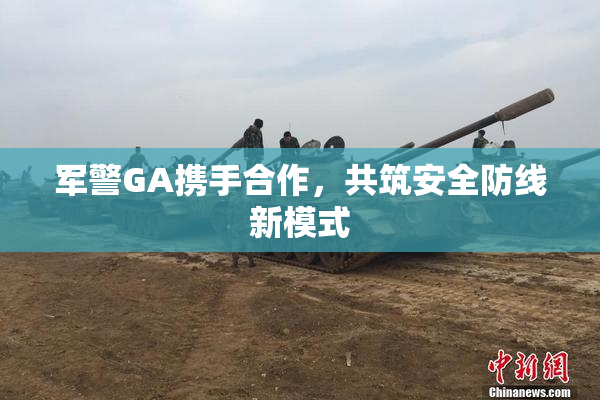 军警GA携手合作，共筑安全防线新模式