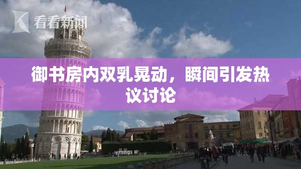 御书房内双乳晃动，瞬间引发热议讨论