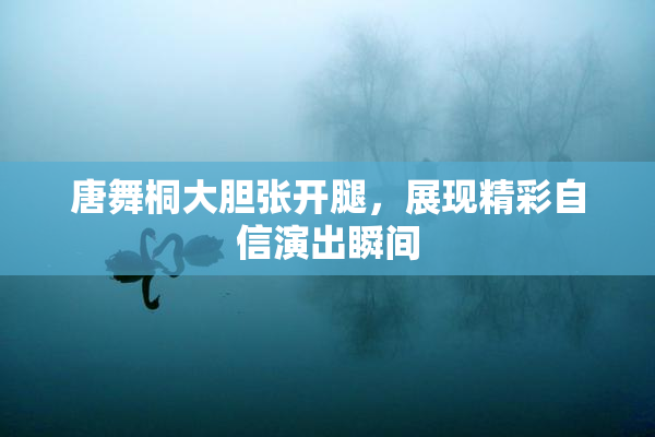 唐舞桐大胆张开腿，展现精彩自信演出瞬间