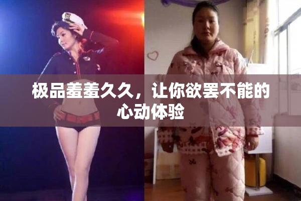 极品羞羞久久，让你欲罢不能的心动体验