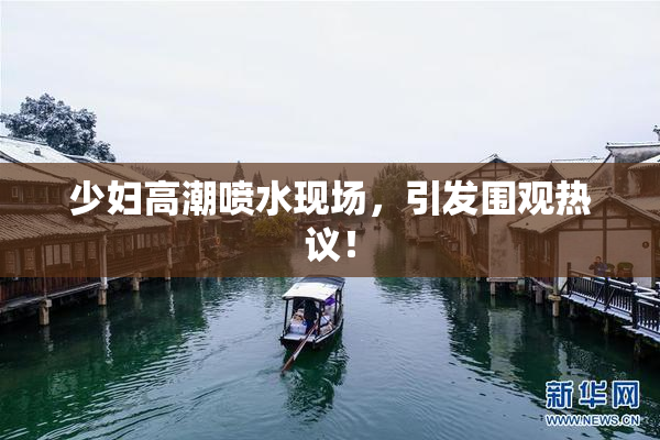 少妇高潮喷水现场，引发围观热议！