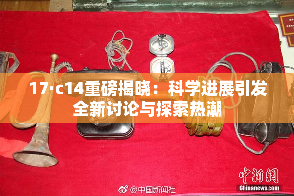 17·c14重磅揭晓：科学进展引发全新讨论与探索热潮
