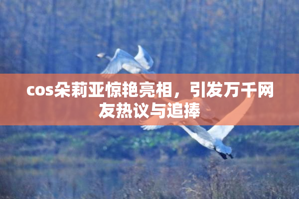 cos朵莉亚惊艳亮相，引发万千网友热议与追捧