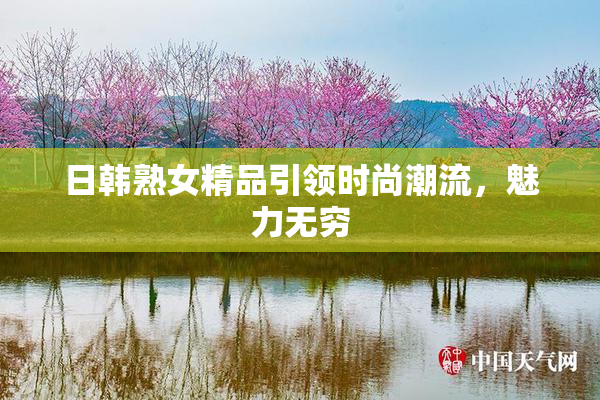 日韩熟女精品引领时尚潮流，魅力无穷