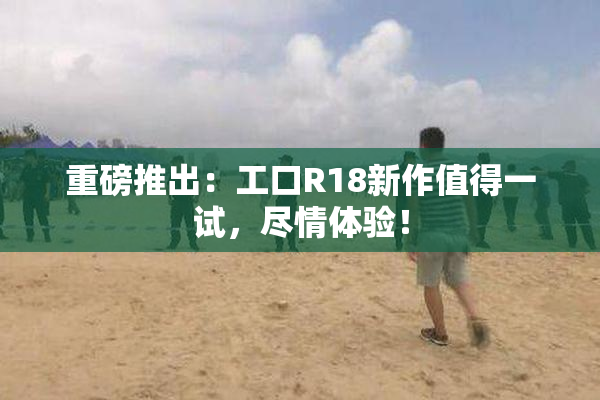 重磅推出：工口R18新作值得一试，尽情体验！