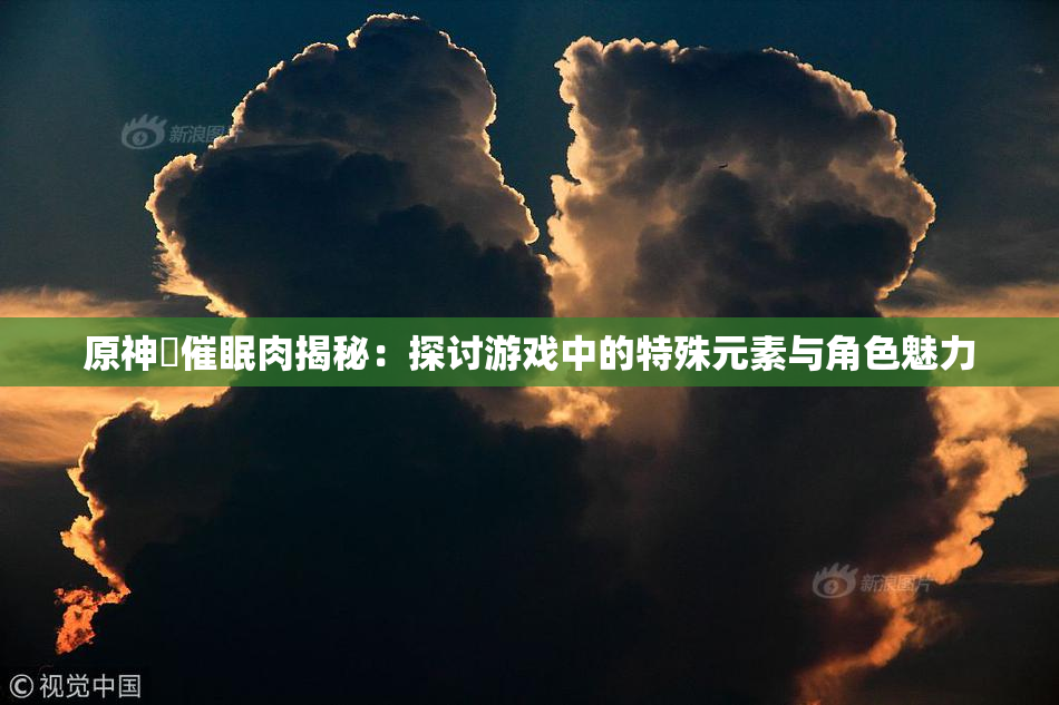 原神婬催眠肉揭秘：探讨游戏中的特殊元素与角色魅力