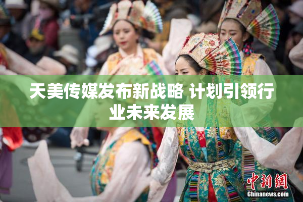 天美传媒发布新战略 计划引领行业未来发展